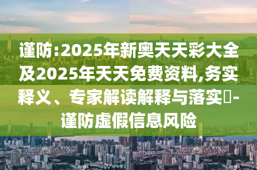 谨防:2025年新奥天天彩大全及2025年天天免费资料,务实释义、专家解读解释与落实​-谨防虚假信息风险